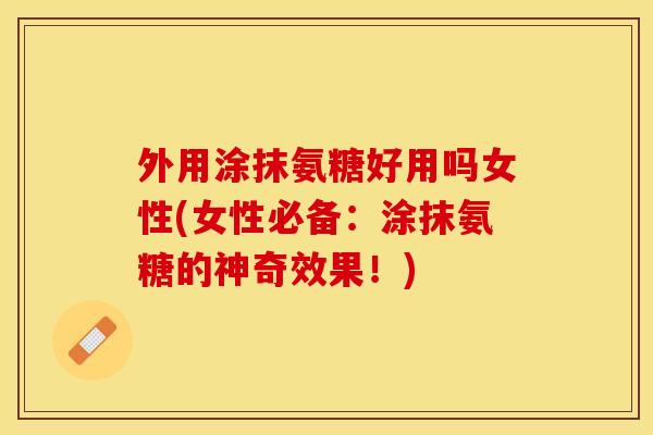 外用涂抹氨糖好用吗女性(女性必备：涂抹氨糖的神奇效果！)