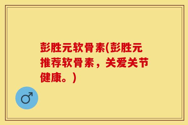 彭胜元软骨素(彭胜元推荐软骨素，关爱关节健康。)