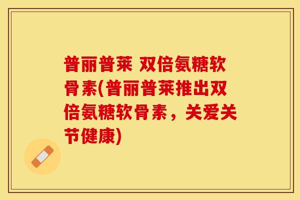 普丽普莱 双倍氨糖软骨素(普丽普莱推出双倍氨糖软骨素，关爱关节健康)