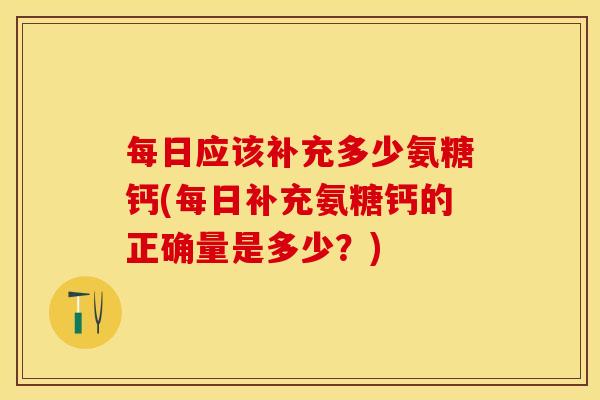 每日应该补充多少氨糖钙(每日补充氨糖钙的正确量是多少？)