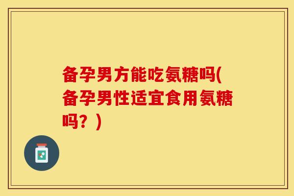 备孕男方能吃氨糖吗(备孕男性适宜食用氨糖吗？)