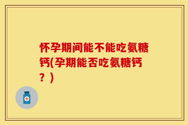 怀孕期间能不能吃氨糖钙(孕期能否吃氨糖钙？)