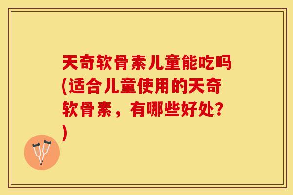 天奇软骨素儿童能吃吗(适合儿童使用的天奇软骨素，有哪些好处？)
