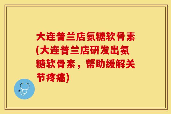 大连普兰店氨糖软骨素(大连普兰店研发出氨糖软骨素，帮助缓解关节疼痛)