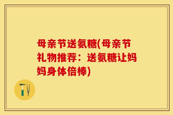 母亲节送氨糖(母亲节礼物推荐：送氨糖让妈妈身体倍棒)