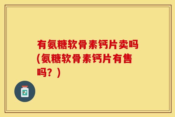 有氨糖软骨素钙片卖吗(氨糖软骨素钙片有售吗？)