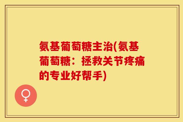 氨基葡萄糖主治(氨基葡萄糖：拯救关节疼痛的专业好帮手)