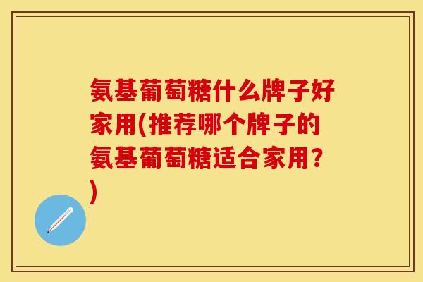 氨基葡萄糖什么牌子好家用(推荐哪个牌子的氨基葡萄糖适合家用？)