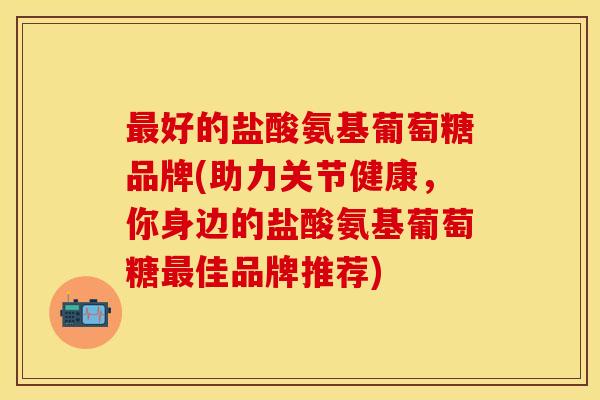 好的盐酸氨基葡萄糖品牌(助力关节健康,你身边的盐酸氨基葡萄糖佳品牌推荐) 好的盐酸氨基葡萄糖品牌(助力关节健康,你身边的盐酸氨基葡萄糖佳品牌推荐)