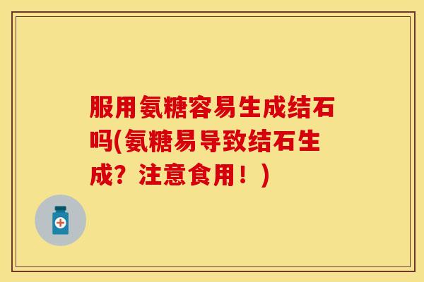 服用氨糖容易生成结石吗(氨糖易导致结石生成？注意食用！)