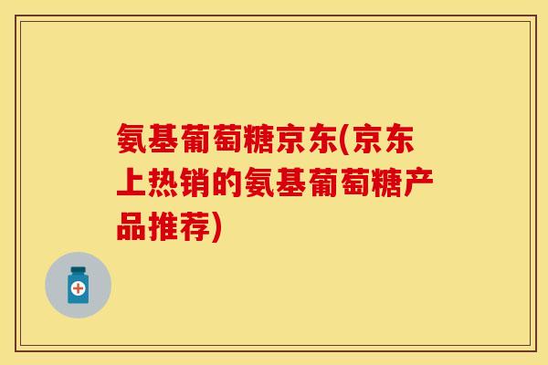氨基葡萄糖京东(京东上热销的氨基葡萄糖产品推荐)