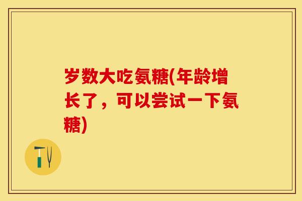 岁数大吃氨糖(年龄增长了，可以尝试一下氨糖)