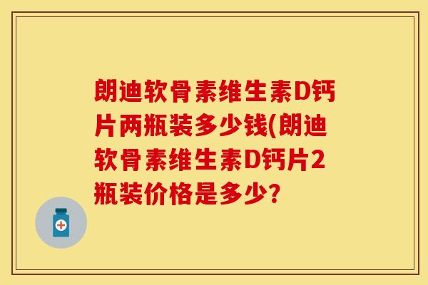 朗迪软骨素维生素D钙片两瓶装多少钱(朗迪软骨素维生素D钙片2瓶装价格是多少？