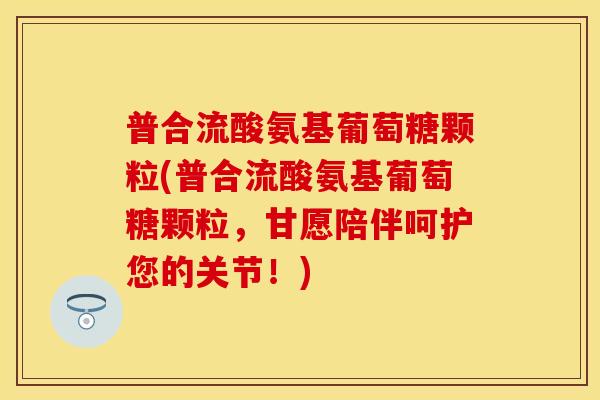 普合流酸氨基葡萄糖颗粒(普合流酸氨基葡萄糖颗粒，甘愿陪伴呵护您的关节！)