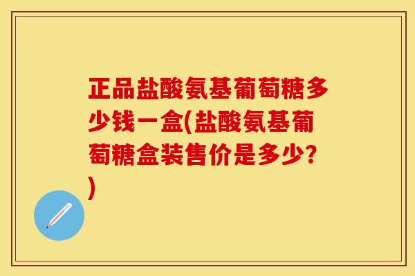 正品盐酸氨基葡萄糖多少钱一盒(盐酸氨基葡萄糖盒装售价是多少？)