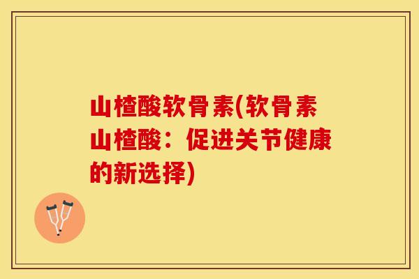 山楂酸软骨素(软骨素山楂酸：促进关节健康的新选择)