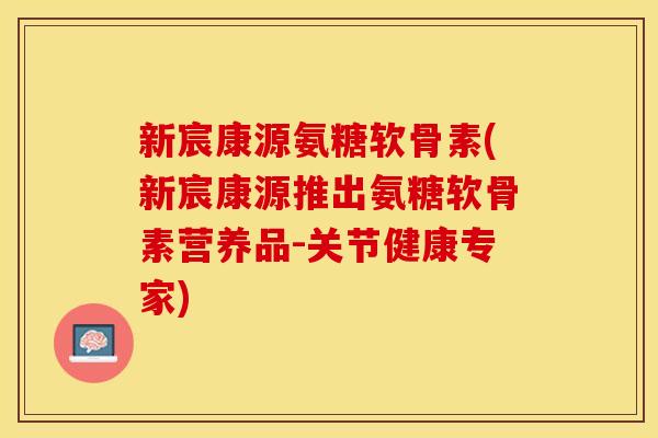 新宸康源氨糖软骨素(新宸康源推出氨糖软骨素营养品-关节健康专家)