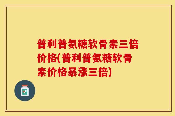 普利普氨糖软骨素三倍价格(普利普氨糖软骨素价格暴涨三倍)
