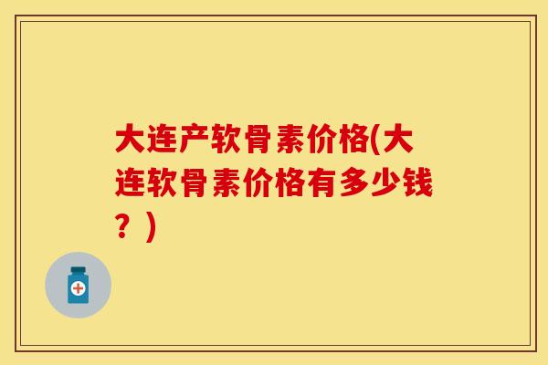 大连产软骨素价格(大连软骨素价格有多少钱？)