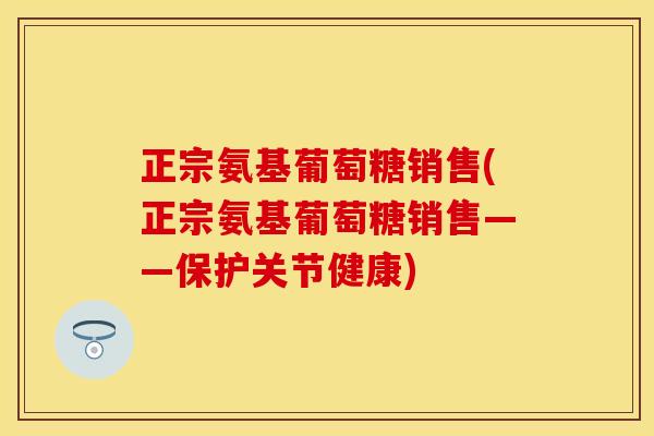 正宗氨基葡萄糖销售(正宗氨基葡萄糖销售——保护关节健康)