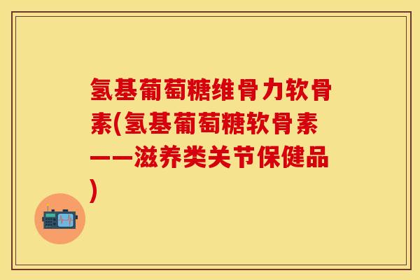 氢基葡萄糖维骨力软骨素(氢基葡萄糖软骨素——滋养类关节保健品)