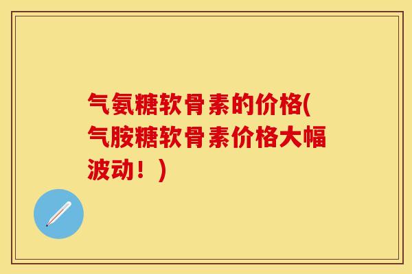 气氨糖软骨素的价格(气胺糖软骨素价格大幅波动！)