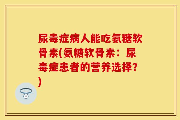 尿毒症病人能吃氨糖软骨素(氨糖软骨素：尿毒症患者的营养选择？)