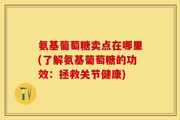 氨基葡萄糖卖点在哪里(了解氨基葡萄糖的功效:拯救关节健康) 氨基葡萄糖卖点在哪里(了解氨基葡萄糖的功效:拯救关节健康)