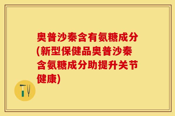 奥普沙秦含有氨糖成分(新型保健品奥普沙秦含氨糖成分助提升关节健康)