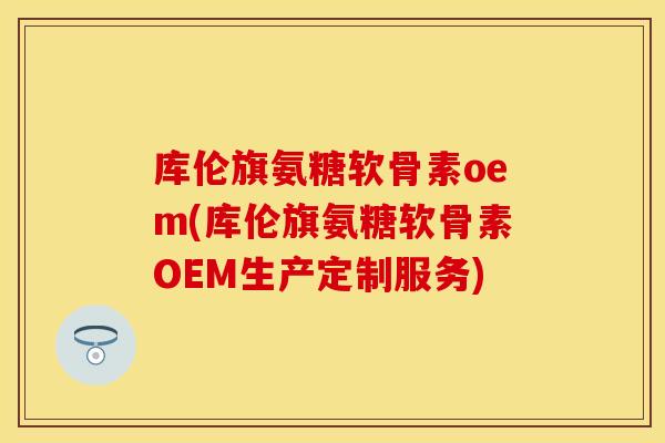 库伦旗氨糖软骨素oem(库伦旗氨糖软骨素OEM生产定制服务)