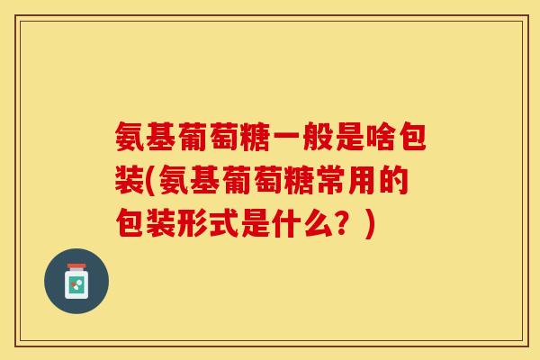 氨基葡萄糖一般是啥包装(氨基葡萄糖常用的包装形式是什么？)