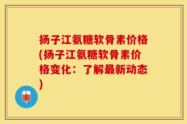 扬子江氨糖软骨素价格(扬子江氨糖软骨素价格变化：了解最新动态)