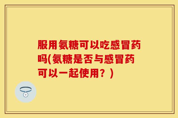 服用氨糖可以吃感冒药吗(氨糖是否与感冒药可以一起使用？)