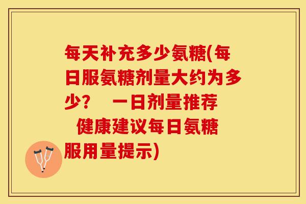 每天补充多少氨糖(每日服氨糖剂量大约为多少？  一日剂量推荐  健康建议每日氨糖服用量提示)