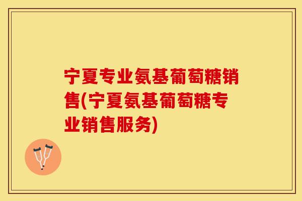 宁夏专业氨基葡萄糖销售(宁夏氨基葡萄糖专业销售服务)