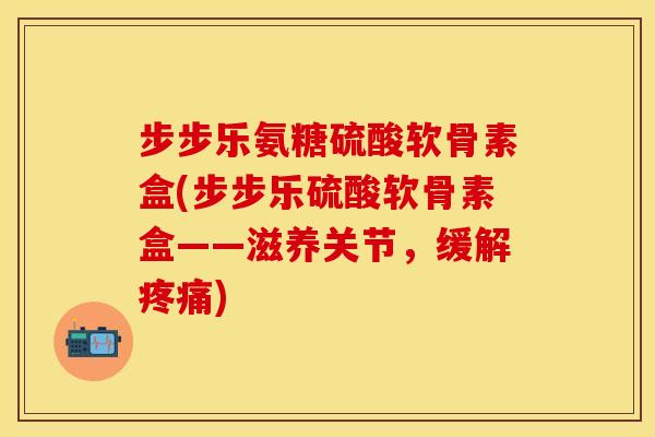 步步乐氨糖硫酸软骨素盒(步步乐硫酸软骨素盒——滋养关节，缓解疼痛)