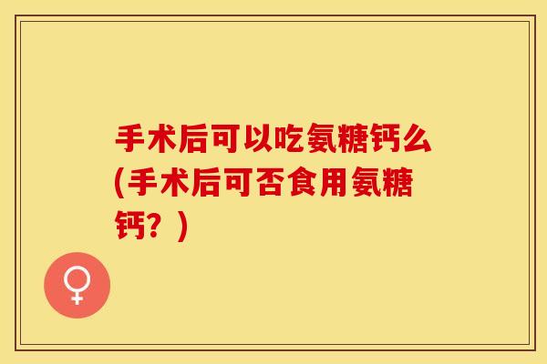 手术后可以吃氨糖钙么(手术后可否食用氨糖钙？)