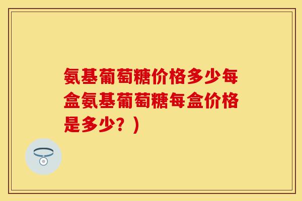 氨基葡萄糖价格多少每盒氨基葡萄糖每盒价格是多少？)