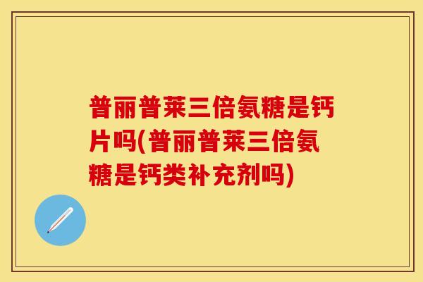 普丽普莱三倍氨糖是钙片吗(普丽普莱三倍氨糖是钙类补充剂吗)