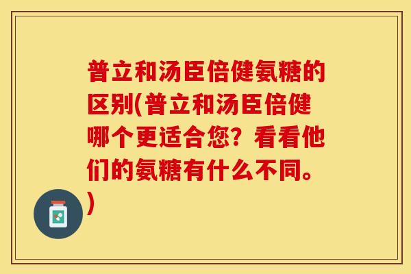 普立和汤臣倍健氨糖的区别(普立和汤臣倍健哪个更适合您？看看他们的氨糖有什么不同。)