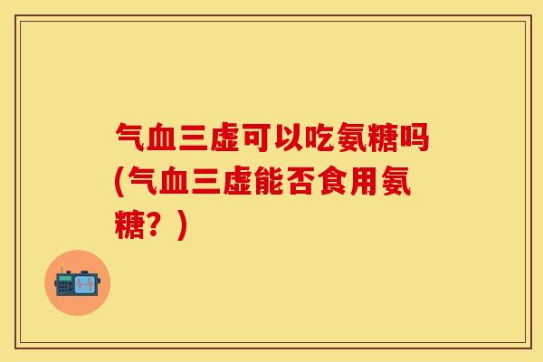 气血三虚可以吃氨糖吗(气血三虚能否食用氨糖？)