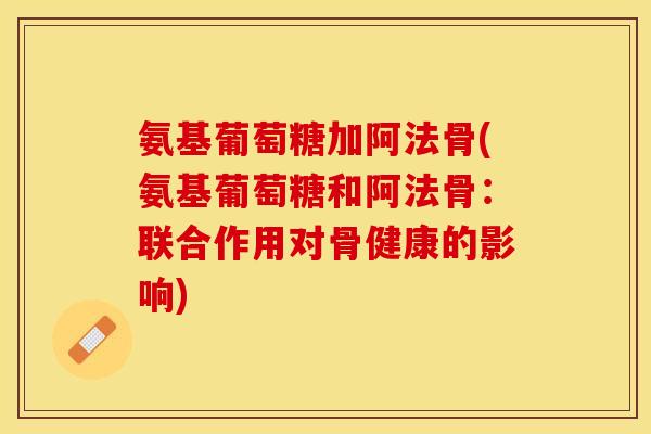 氨基葡萄糖加阿法骨(氨基葡萄糖和阿法骨：联合作用对骨健康的影响)