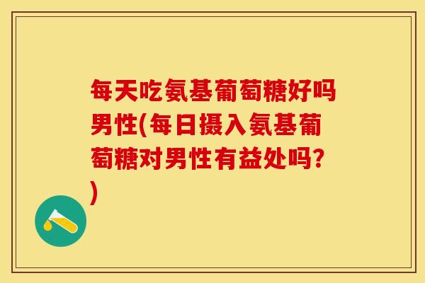 每天吃氨基葡萄糖好吗男性(每日摄入氨基葡萄糖对男性有益处吗？)