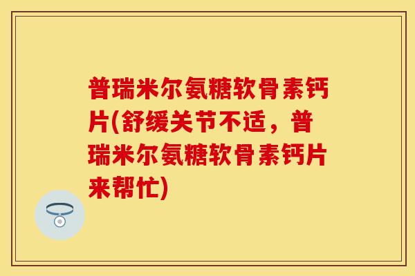 普瑞米尔氨糖软骨素钙片(舒缓关节不适，普瑞米尔氨糖软骨素钙片来帮忙)