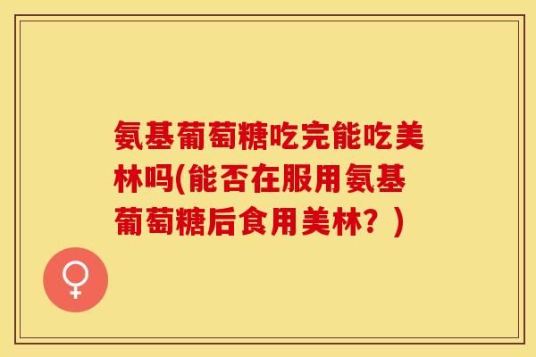 氨基葡萄糖吃完能吃美林吗(能否在服用氨基葡萄糖后食用美林？)