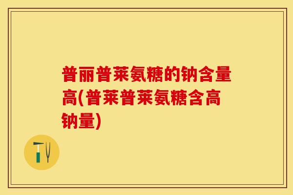 普丽普莱氨糖的钠含量高(普莱普莱氨糖含高钠量)