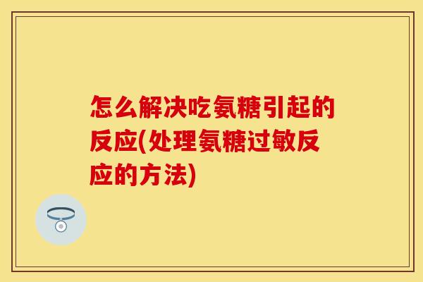 怎么解决吃氨糖引起的反应(处理氨糖过敏反应的方法)