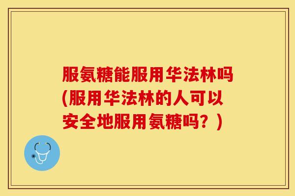 服氨糖能服用华法林吗(服用华法林的人可以安全地服用氨糖吗？)
