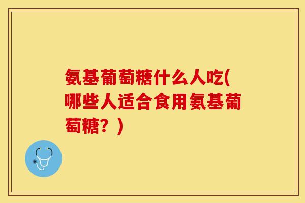 氨基葡萄糖什么人吃(哪些人适合食用氨基葡萄糖？)
