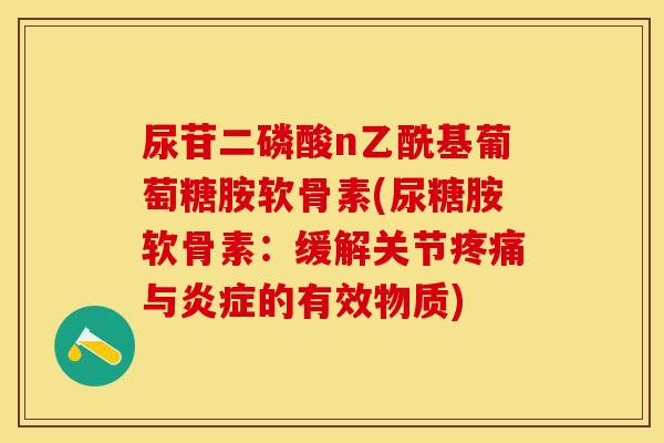 尿苷二磷酸n乙酰基葡萄糖胺软骨素(尿糖胺软骨素：缓解关节疼痛与炎症的有效物质)